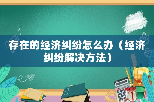 存在的經(jīng)濟(jì)糾紛怎么辦（經(jīng)濟(jì)糾紛解決方法）