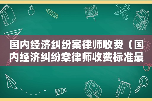 國內(nèi)經(jīng)濟(jì)糾紛案律師收費(fèi)（國內(nèi)經(jīng)濟(jì)糾紛案律師收費(fèi)標(biāo)準(zhǔn)最新）