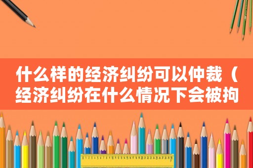 什么樣的經(jīng)濟糾紛可以仲裁（經(jīng)濟糾紛在什么情況下會被拘留）