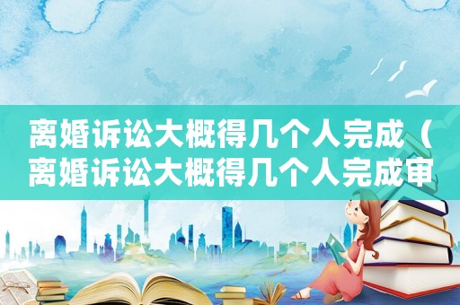 離婚訴訟大概得幾個人完成（離婚訴訟大概得幾個人完成審理）