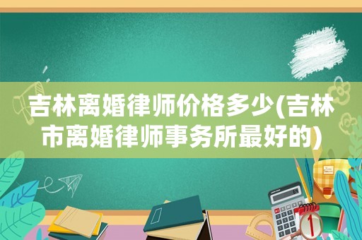 吉林離婚律師價(jià)格多少(吉林市離婚律師事務(wù)所最好的)