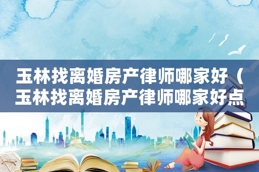 玉林找離婚房產(chǎn)律師哪家好（玉林找離婚房產(chǎn)律師哪家好點(diǎn)）