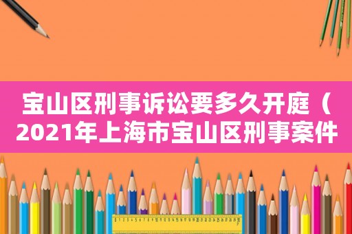 寶山區(qū)刑事訴訟要多久開庭（2021年上海市寶山區(qū)刑事案件）