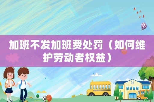 加班不發(fā)加班費(fèi)處罰（如何維護(hù)勞動者權(quán)益）
