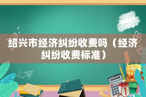 紹興市經(jīng)濟(jì)糾紛收費嗎（經(jīng)濟(jì)糾紛收費標(biāo)準(zhǔn)）
