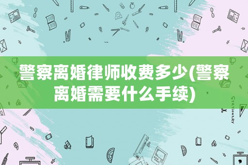 警察離婚律師收費(fèi)多少(警察離婚需要什么手續(xù))