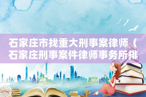 石家莊市找重大刑事案律師（石家莊刑事案件律師事務(wù)所排行）