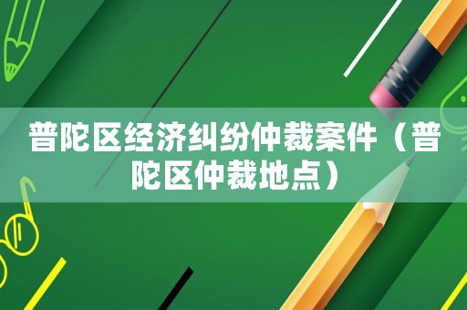 普陀區(qū)經(jīng)濟(jì)糾紛仲裁案件（普陀區(qū)仲裁地點(diǎn)）