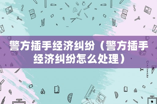 警方插手經(jīng)濟(jì)糾紛（警方插手經(jīng)濟(jì)糾紛怎么處理）