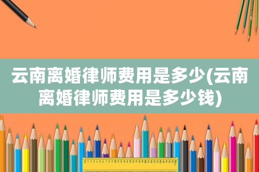 云南離婚律師費用是多少(云南離婚律師費用是多少錢)