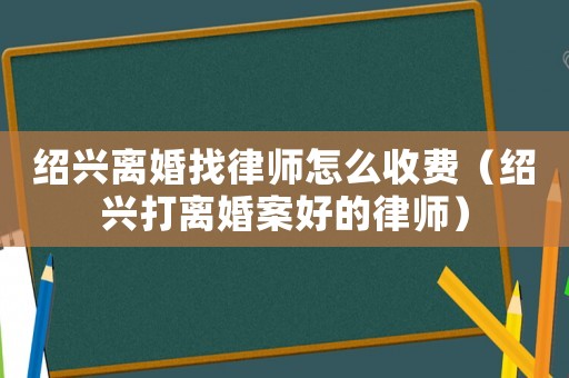 紹興離婚找律師怎么收費（紹興打離婚案好的律師）