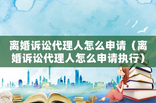 離婚訴訟代理人怎么申請（離婚訴訟代理人怎么申請執(zhí)行）