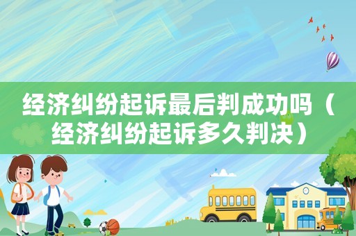 經(jīng)濟糾紛起訴最后判成功嗎（經(jīng)濟糾紛起訴多久判決）