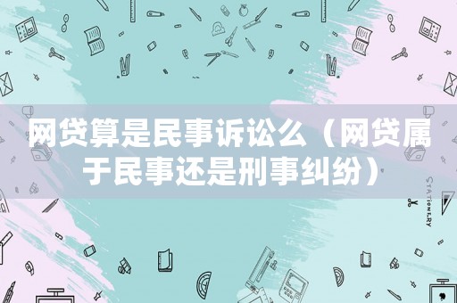 網(wǎng)貸算是民事訴訟么（網(wǎng)貸屬于民事還是刑事糾紛）