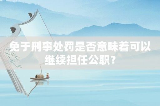 免于刑事處罰是否意味著可以繼續(xù)擔(dān)任公職？