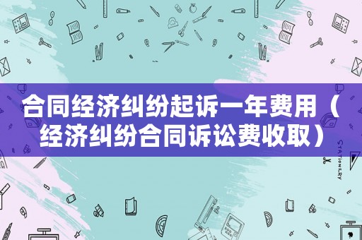 合同經(jīng)濟(jì)糾紛起訴一年費(fèi)用（經(jīng)濟(jì)糾紛合同訴訟費(fèi)收取）