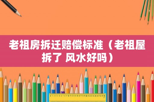 老祖房拆遷賠償標(biāo)準(zhǔn)（老祖屋拆了 風(fēng)水好嗎）