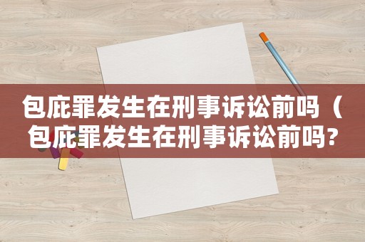 包庇罪發(fā)生在刑事訴訟前嗎（包庇罪發(fā)生在刑事訴訟前嗎?）