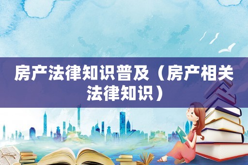 房產(chǎn)法律知識(shí)普及（房產(chǎn)相關(guān)法律知識(shí)）