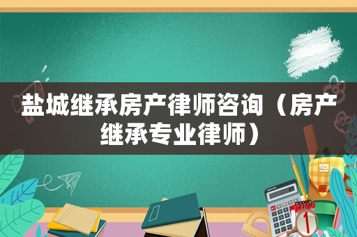 鹽城繼承房產(chǎn)律師咨詢（房產(chǎn)繼承專業(yè)律師）