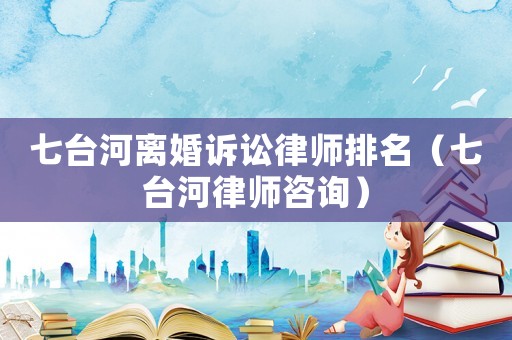 七臺河離婚訴訟律師排名（七臺河律師咨詢）
