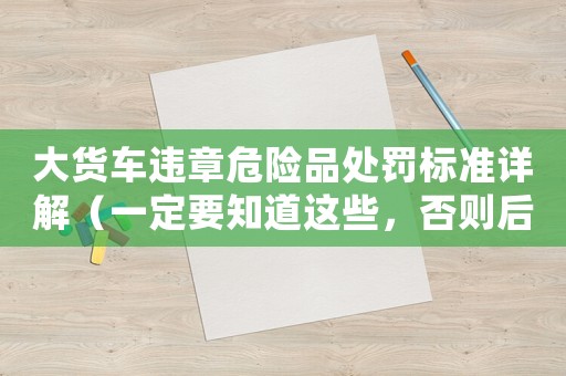 大貨車違章危險(xiǎn)品處罰標(biāo)準(zhǔn)詳解（一定要知道這些，否則后果自負(fù)）