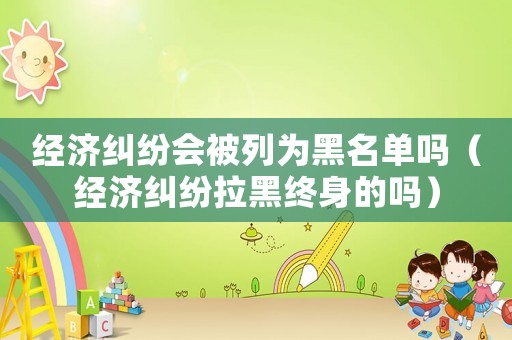 經(jīng)濟糾紛會被列為黑名單嗎（經(jīng)濟糾紛拉黑終身的嗎）