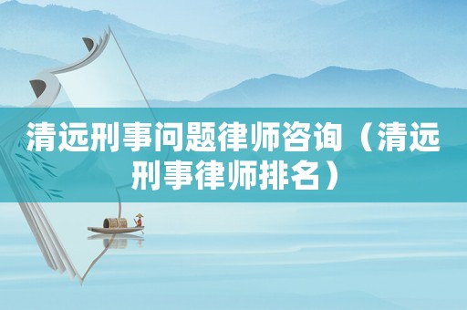 清遠(yuǎn)刑事問題律師咨詢（清遠(yuǎn)刑事律師排名）