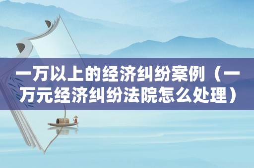 一萬以上的經(jīng)濟(jì)糾紛案例（一萬元經(jīng)濟(jì)糾紛法院怎么處理）