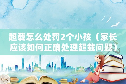 超載怎么處罰2個(gè)小孩（家長(zhǎng)應(yīng)該如何正確處理超載問(wèn)題）