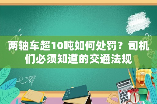 兩軸車超10噸如何處罰？司機(jī)們必須知道的交通法規(guī)