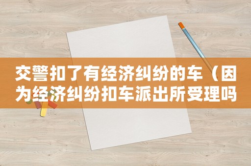 交警扣了有經(jīng)濟(jì)糾紛的車（因?yàn)榻?jīng)濟(jì)糾紛扣車派出所受理嗎）