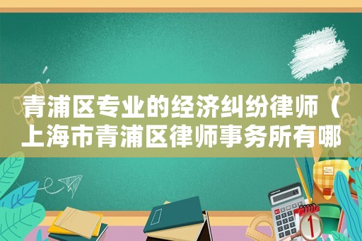 青浦區(qū)專業(yè)的經(jīng)濟糾紛律師（上海市青浦區(qū)律師事務(wù)所有哪幾家好的）