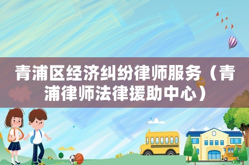 青浦區(qū)經(jīng)濟(jì)糾紛律師服務(wù)（青浦律師法律援助中心）