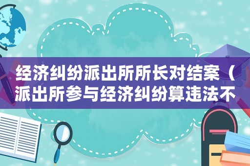 經(jīng)濟(jì)糾紛派出所所長(zhǎng)對(duì)結(jié)案（派出所參與經(jīng)濟(jì)糾紛算違法不）