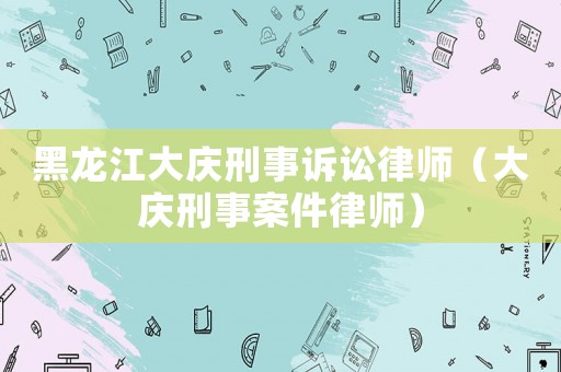 黑龍江大慶刑事訴訟律師（大慶刑事案件律師）