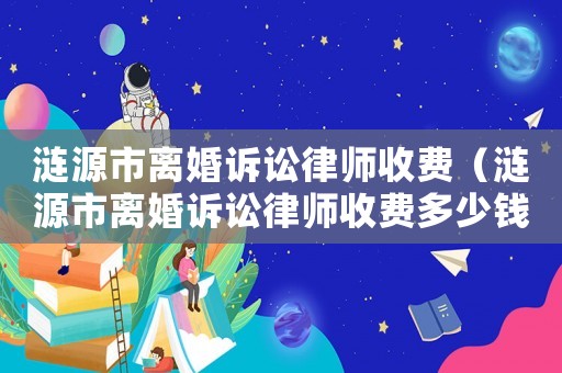 漣源市離婚訴訟律師收費(fèi)（漣源市離婚訴訟律師收費(fèi)多少錢）