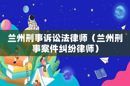 蘭州刑事訴訟法律師（蘭州刑事案件糾紛律師）