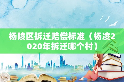 楊陵區(qū)拆遷賠償標(biāo)準(zhǔn)（楊凌2020年拆遷哪個村）