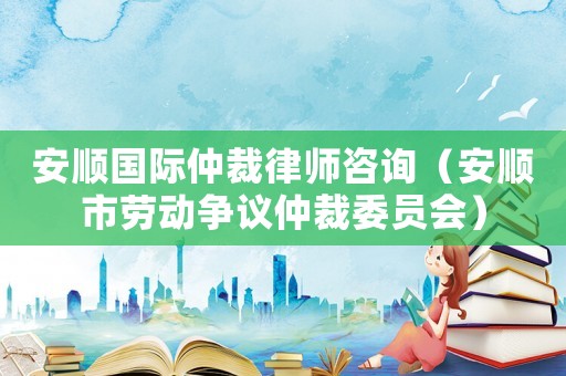 安順國(guó)際仲裁律師咨詢（安順市勞動(dòng)爭(zhēng)議仲裁委員會(huì)）
