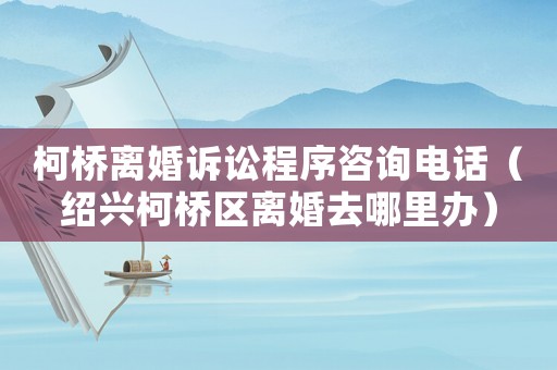 柯橋離婚訴訟程序咨詢(xún)電話(huà)（紹興柯橋區(qū)離婚去哪里辦）