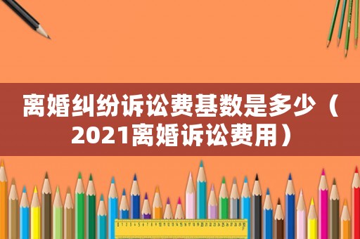 離婚糾紛訴訟費(fèi)基數(shù)是多少（2021離婚訴訟費(fèi)用）
