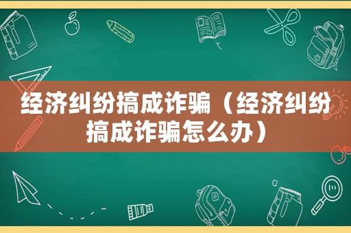 經(jīng)濟糾紛搞成詐騙（經(jīng)濟糾紛搞成詐騙怎么辦）