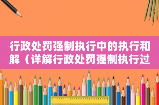 行政處罰強(qiáng)制執(zhí)行中的執(zhí)行和解（詳解行政處罰強(qiáng)制執(zhí)行過程中的和解方式）