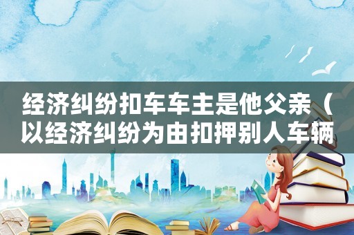 經(jīng)濟糾紛扣車車主是他父親（以經(jīng)濟糾紛為由扣押別人車輛立案標準）