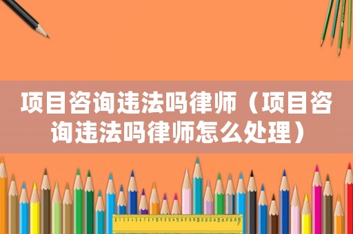 項目咨詢違法嗎律師（項目咨詢違法嗎律師怎么處理）