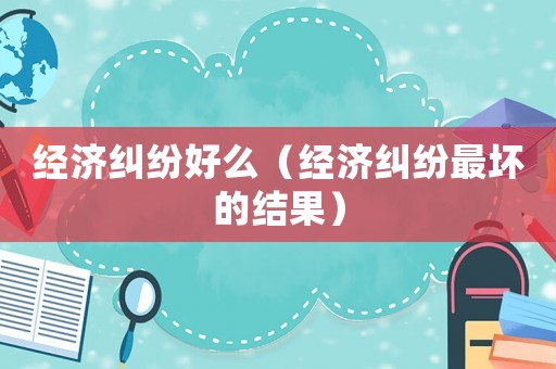 經(jīng)濟(jì)糾紛好么（經(jīng)濟(jì)糾紛最壞的結(jié)果）