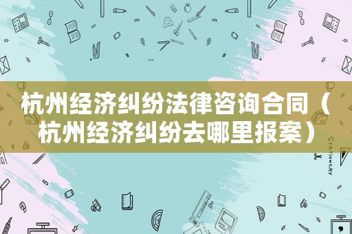 杭州經(jīng)濟(jì)糾紛法律咨詢(xún)合同（杭州經(jīng)濟(jì)糾紛去哪里報(bào)案）