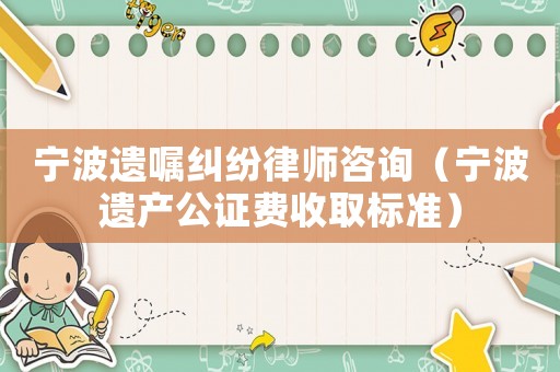 寧波遺囑糾紛律師咨詢（寧波遺產(chǎn)公證費(fèi)收取標(biāo)準(zhǔn)）
