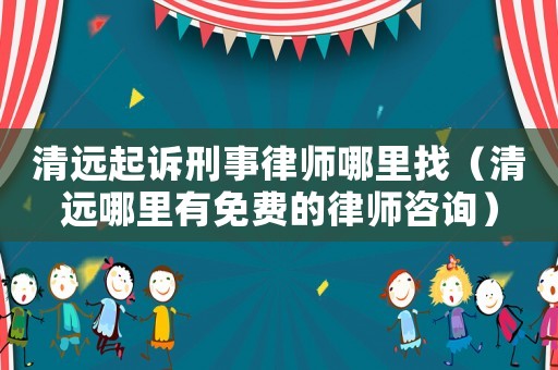 清遠起訴刑事律師哪里找（清遠哪里有免費的律師咨詢）
